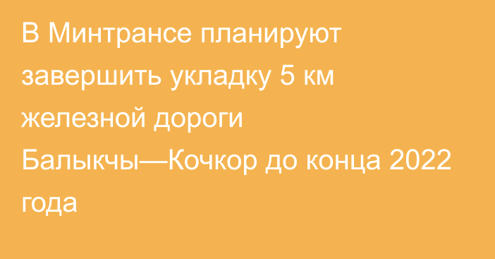 В Минтрансе планируют завершить укладку 5 км железной дороги Балыкчы—Кочкор до конца 2022 года