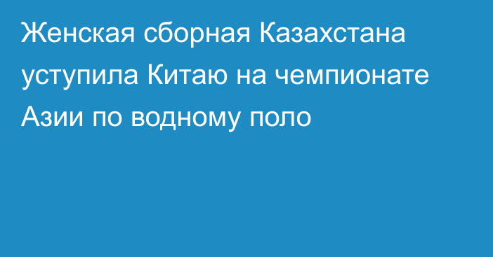 Женская сборная Казахстана уступила Китаю на чемпионате Азии по водному поло