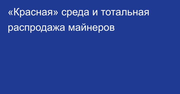 «Красная» среда и тотальная распродажа майнеров