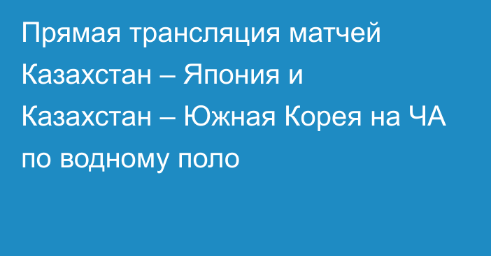 Прямая трансляция матчей Казахстан – Япония и Казахстан – Южная Корея на ЧА по водному поло