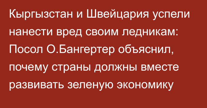 Кыргызстан и Швейцария успели нанести вред своим ледникам: Посол О.Бангертер объяснил, почему страны должны вместе развивать зеленую экономику