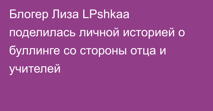 Блогер Лиза LPshkaa поделилась личной историей о буллинге со стороны отца и учителей