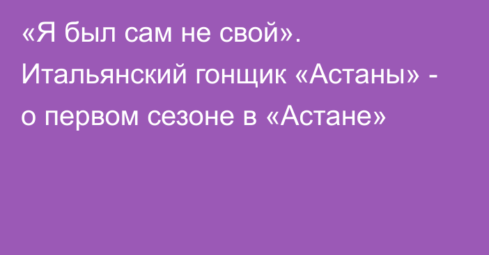 «Я был сам не свой». Итальянский гонщик «Астаны» - о первом сезоне в «Астане»