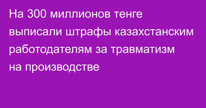 На 300 миллионов тенге выписали штрафы казахстанским работодателям за травматизм на производстве