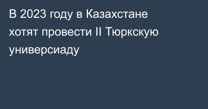 В 2023 году в Казахстане хотят провести ІІ Тюркскую универсиаду