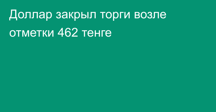 Доллар закрыл торги возле отметки 462 тенге