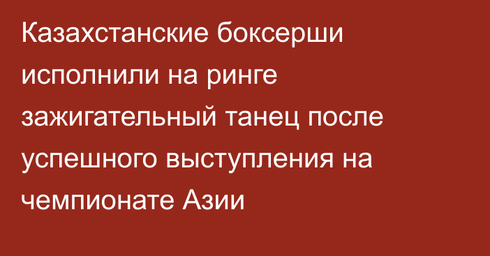 Казахстанские боксерши исполнили на ринге зажигательный танец после успешного выступления на чемпионате Азии