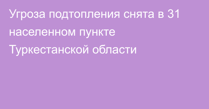 Угроза подтопления снята в 31 населенном пункте Туркестанской области​