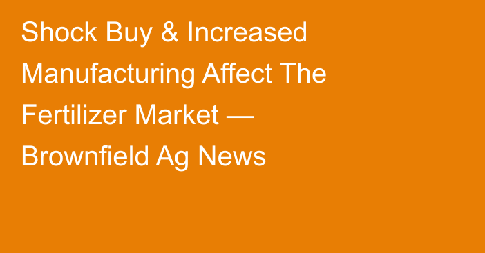 Shock Buy & Increased Manufacturing Affect The Fertilizer Market — Brownfield Ag News