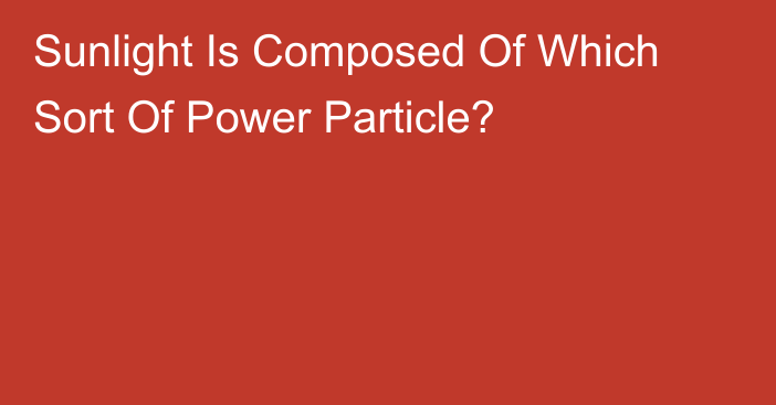 Sunlight Is Composed Of Which Sort Of Power Particle?