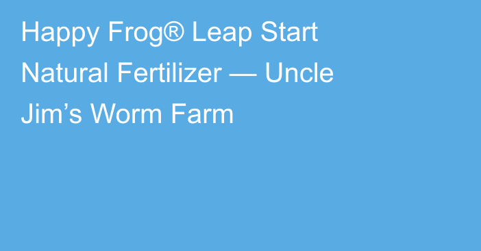 Happy Frog® Leap Start Natural Fertilizer — Uncle Jim’s Worm Farm