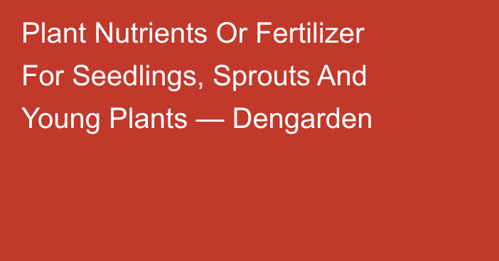 Plant Nutrients Or Fertilizer For Seedlings, Sprouts And Young Plants — Dengarden