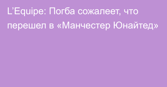 L’Equipe: Погба сожалеет, что перешел в «Манчестер Юнайтед»