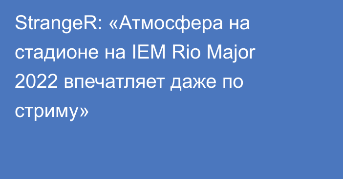 StrangeR: «Атмосфера на стадионе на IEM Rio Major 2022 впечатляет даже по стриму»