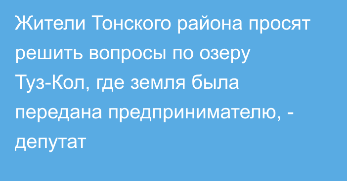 Жители Тонского района просят решить вопросы по озеру Туз-Кол, где земля была передана предпринимателю, - депутат