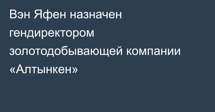 Вэн Яфен назначен гендиректором золотодобывающей компании «Алтынкен»