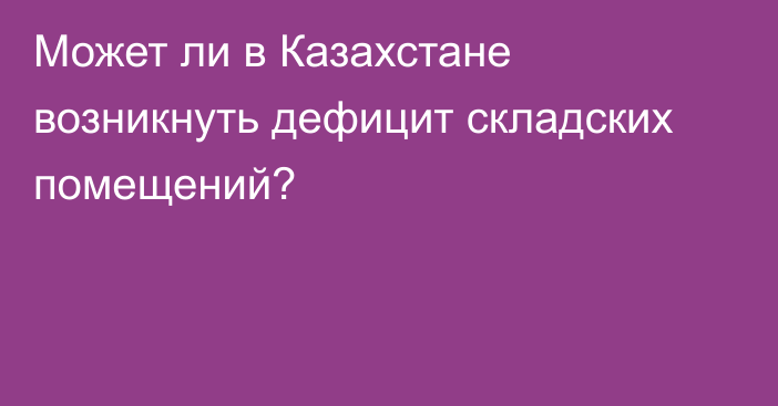 Может ли в Казахстане возникнуть дефицит складских помещений?