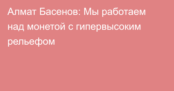 Алмат Басенов: Мы работаем над монетой с гипервысоким рельефом