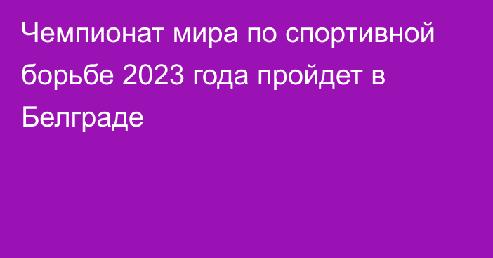 Чемпионат мира по спортивной борьбе 2023 года пройдет в Белграде