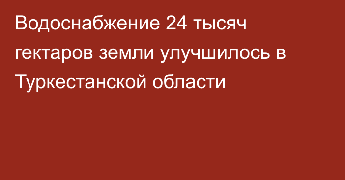 Водоснабжение 24 тысяч гектаров земли улучшилось в Туркестанской области