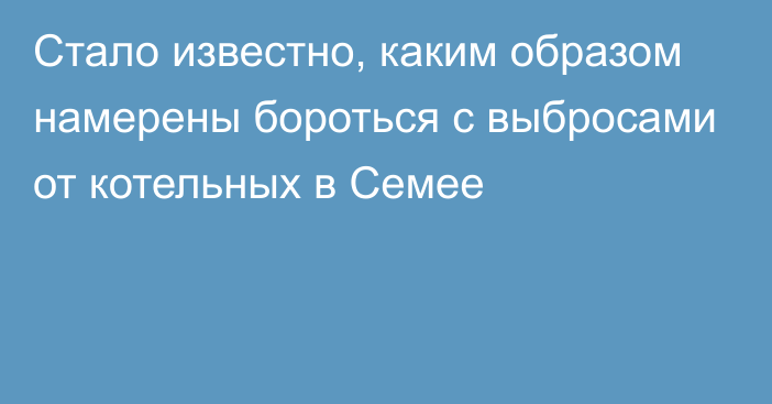 Стало известно, каким образом намерены бороться с выбросами от котельных в Семее