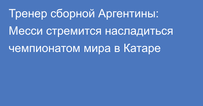 Тренер сборной Аргентины: Месси стремится насладиться чемпионатом мира в Катаре