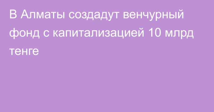 В Алматы создадут венчурный фонд с капитализацией 10 млрд тенге