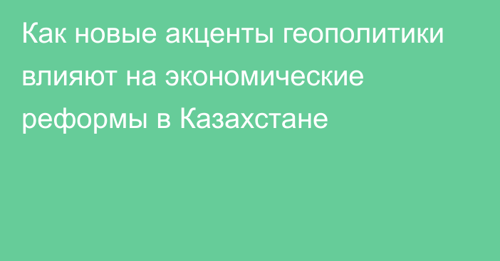 Как новые акценты геополитики влияют на экономические реформы в Казахстане