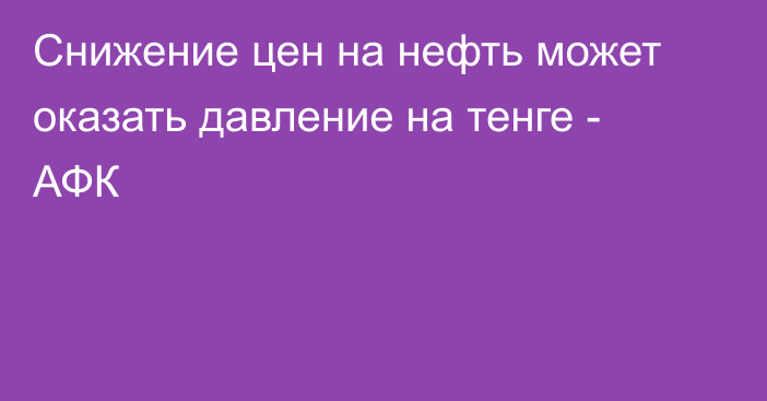 Снижение цен на нефть может оказать давление на тенге - АФК