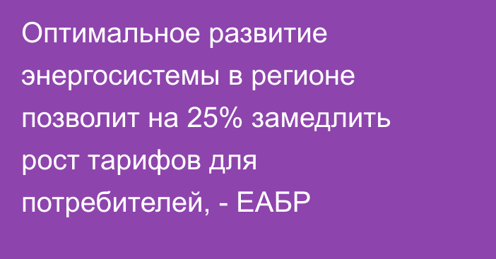 Оптимальное развитие энергосистемы в регионе позволит на 25% замедлить рост тарифов для потребителей, - ЕАБР