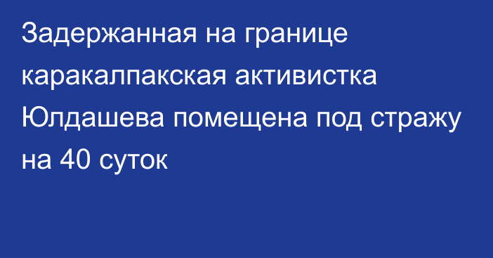 Задержанная на границе каракалпакская активистка Юлдашева помещена под стражу на 40 суток