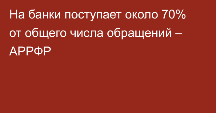 На банки поступает около 70% от общего числа обращений – АРРФР