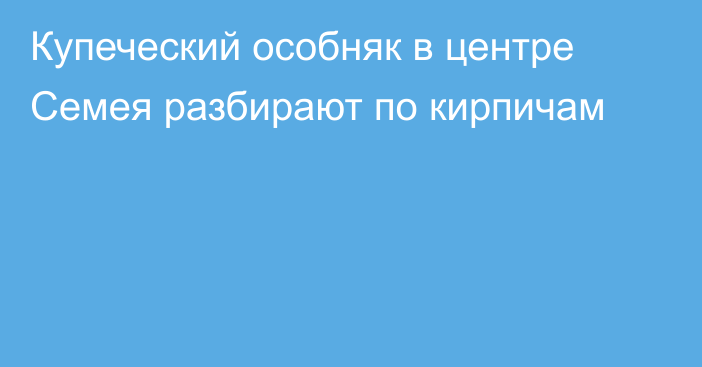 Купеческий особняк в центре Семея разбирают по кирпичам