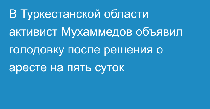 В Туркестанской области активист Мухаммедов объявил голодовку после решения о аресте на пять суток