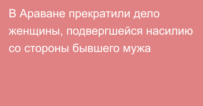 В Араване прекратили дело женщины, подвергшейся насилию со стороны бывшего мужа