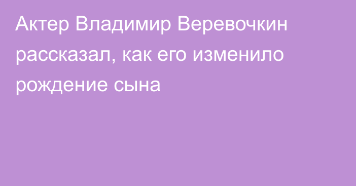 Актер Владимир Веревочкин рассказал, как его изменило рождение сына