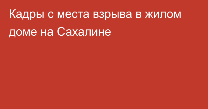 Кадры с места взрыва в жилом доме на Сахалине