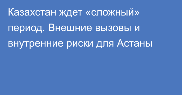 Казахстан ждет «сложный» период. Внешние вызовы и внутренние риски для Астаны  