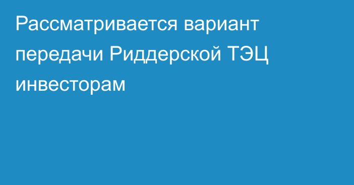 Рассматривается вариант передачи Риддерской ТЭЦ инвесторам