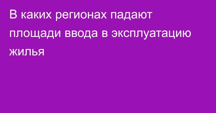 В каких регионах падают площади ввода в эксплуатацию жилья