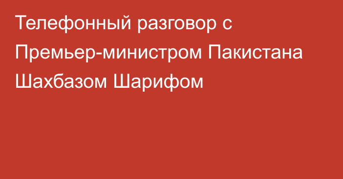 Телефонный разговор с Премьер-министром Пакистана Шахбазом Шарифом