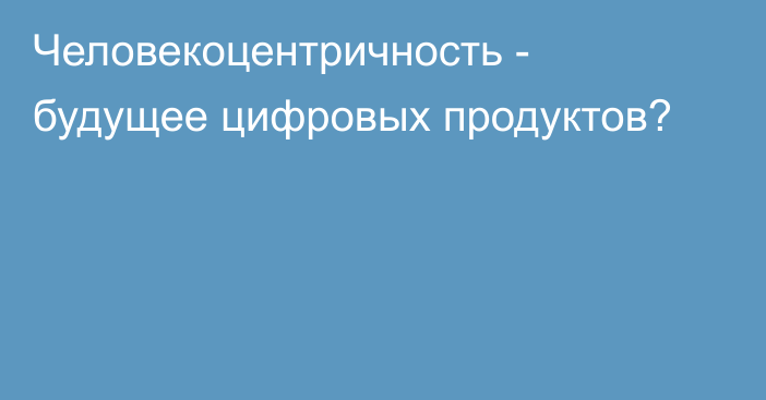 Человекоцентричность - будущее цифровых продуктов?