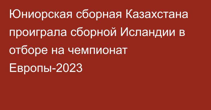 Юниорская сборная Казахстана проиграла сборной Исландии в отборе на чемпионат Европы-2023