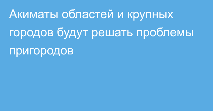 Акиматы областей и крупных городов будут решать проблемы пригородов