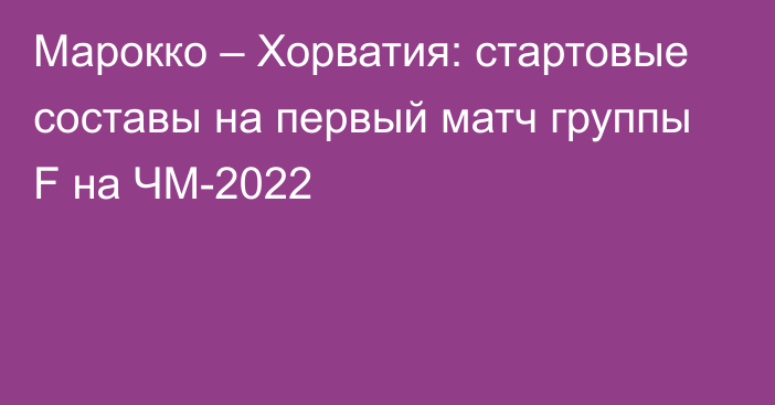 Марокко – Хорватия: стартовые составы на первый матч группы F на ЧМ-2022