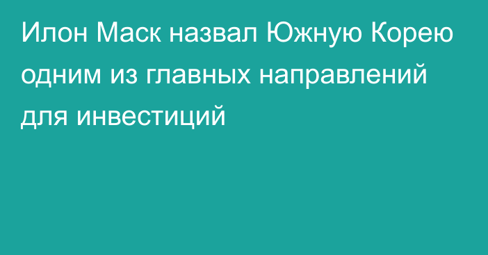 Илон Маск назвал Южную Корею одним из главных направлений для инвестиций