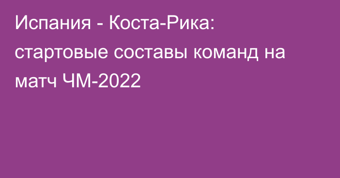 Испания - Коста-Рика: стартовые составы команд на матч ЧМ-2022