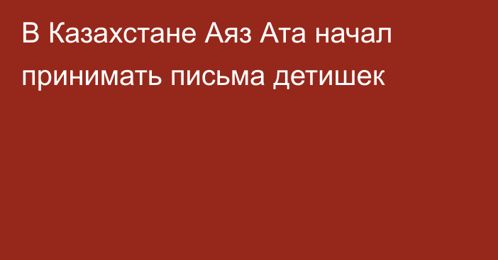  В Казахстане Аяз Ата начал принимать письма детишек