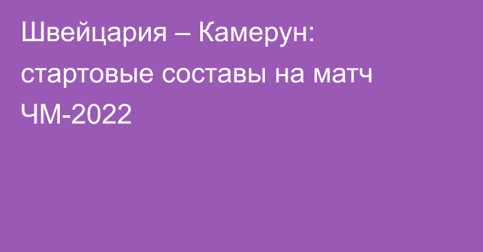 Швейцария – Камерун: стартовые составы на матч ЧМ-2022