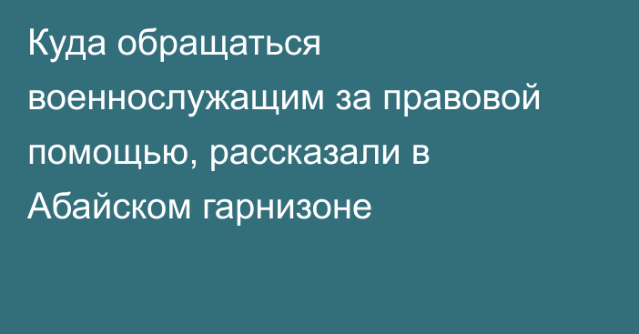 Куда обращаться военнослужащим за правовой помощью, рассказали в Абайском гарнизоне